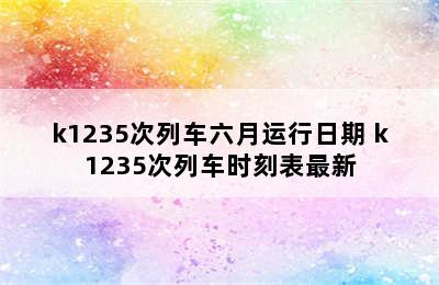 k1235次列车六月运行日期 k1235次列车时刻表最新